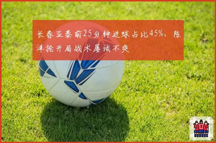 长春亚泰前25分钟进球占比45%，陈洋抢开局战术屡试不爽