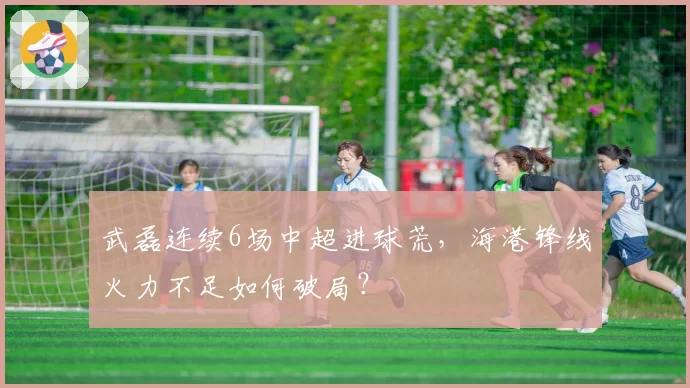 武磊连续6场中超进球荒,海港锋线火力不足如何破局?