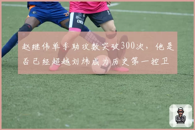 赵继伟单季助攻数突破300次，他是否已经超越刘炜成为历史第一控卫？