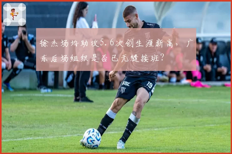 徐杰场均助攻5.6次创生涯新高，广东后场组织是否已无缝接班？