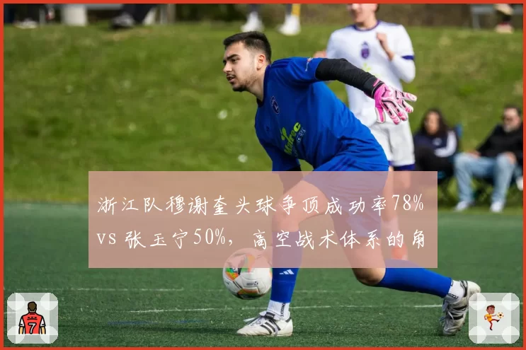浙江队穆谢奎头球争顶成功率78% vs 张玉宁50%,高空战术体系的角色分化