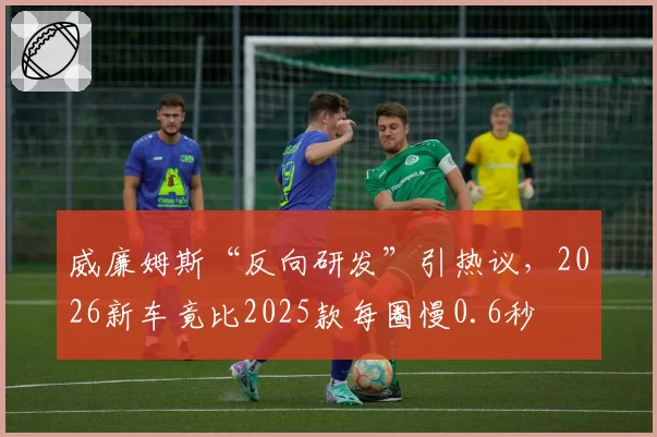 威廉姆斯“反向研发”引热议，2026新车竟比2025款每圈慢0.6秒