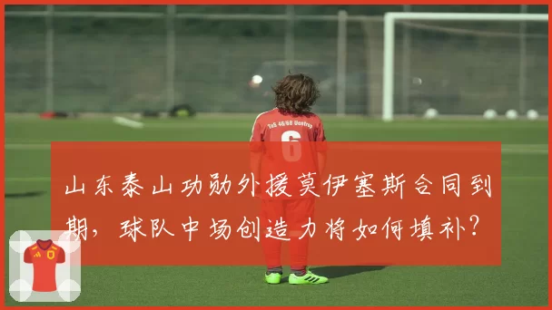 山东泰山功勋外援莫伊塞斯合同到期，球队中场创造力将如何填补？