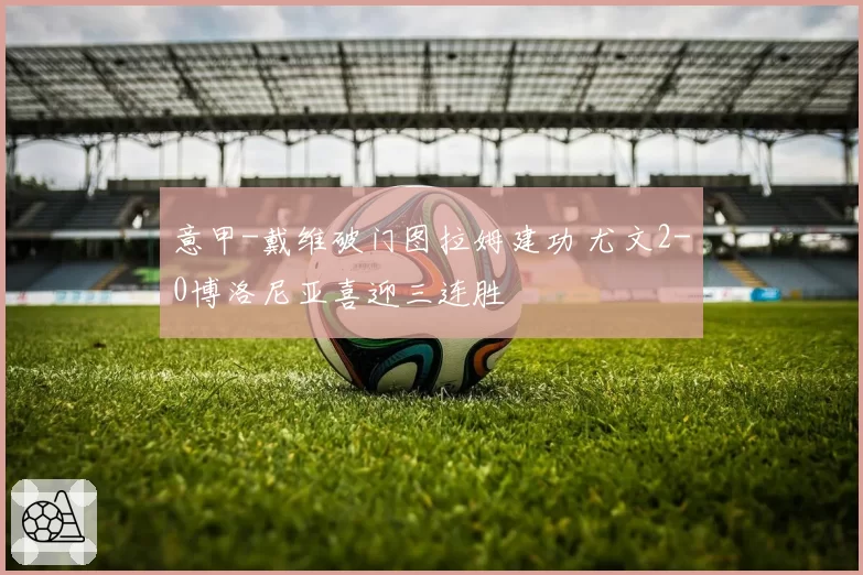 意甲-戴维破门图拉姆建功 尤文2-0博洛尼亚喜迎三连胜