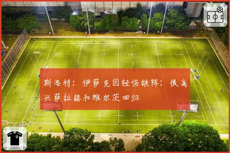 斯洛特：伊萨克因轻伤缺阵；很高兴萨拉赫和维尔茨回归