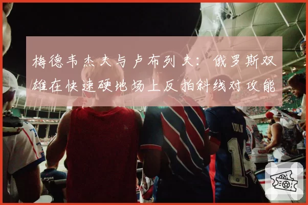 梅德韦杰夫与卢布列夫:俄罗斯双雄在快速硬地场上反拍斜线对攻能力对比