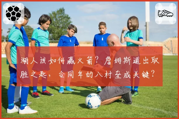 湖人该如何赢火箭？詹姆斯道出取胜之匙，合同年的八村垒成关键？