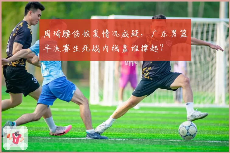 周琦腰伤恢复情况成疑，广东男篮半决赛生死战内线靠谁撑起？