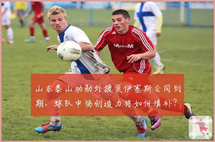 山东泰山功勋外援莫伊塞斯合同到期，球队中场创造力将如何填补？