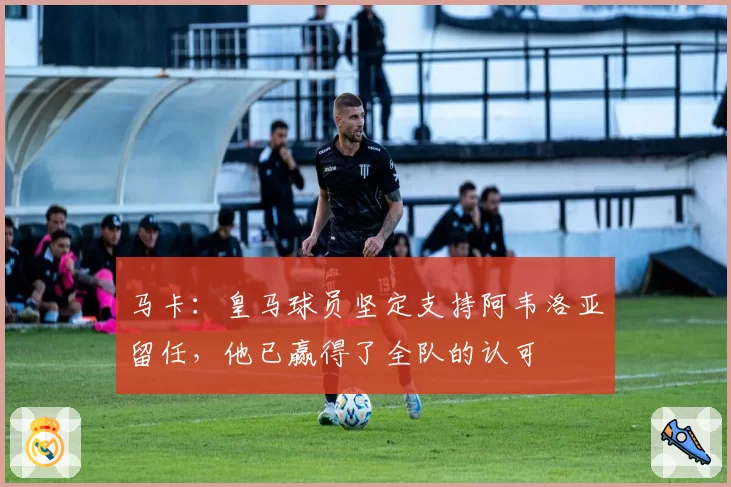 马卡：皇马球员坚定支持阿韦洛亚留任，他已赢得了全队的认可