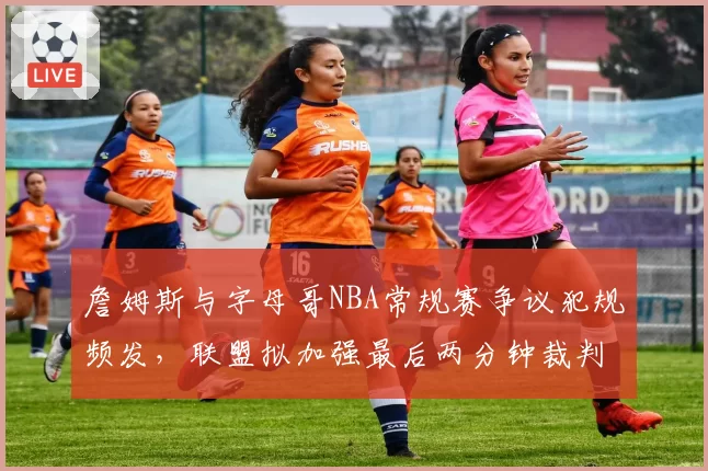 詹姆斯与字母哥NBA常规赛争议犯规频发，联盟拟加强最后两分钟裁判报告