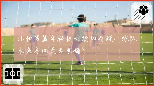 北控男篮年轻核心续约存疑，球队未来方向是否明确？