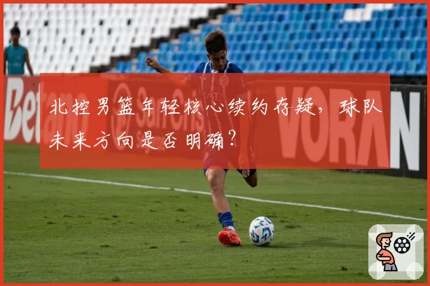 北控男篮年轻核心续约存疑，球队未来方向是否明确？