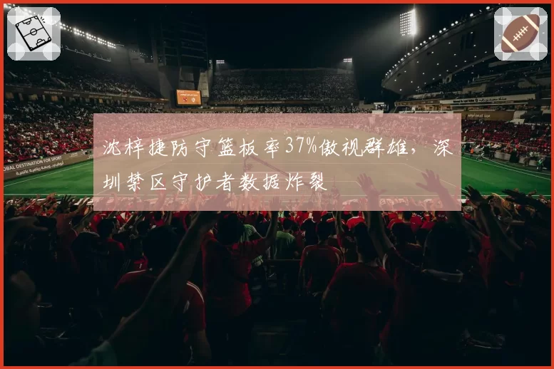 沈梓捷防守篮板率37%傲视群雄,深圳禁区守护者数据炸裂