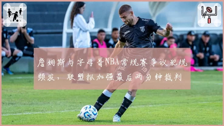 詹姆斯与字母哥NBA常规赛争议犯规频发，联盟拟加强最后两分钟裁判报告