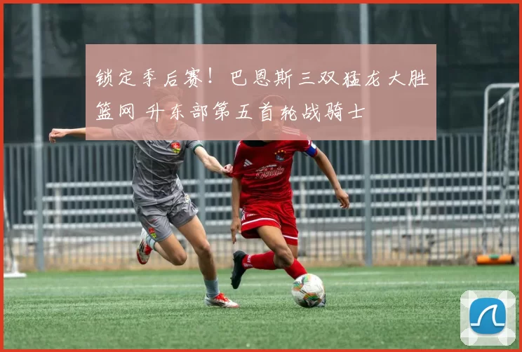 锁定季后赛!巴恩斯三双猛龙大胜篮网 升东部第五首轮战骑士