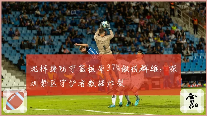 沈梓捷防守篮板率37%傲视群雄,深圳禁区守护者数据炸裂