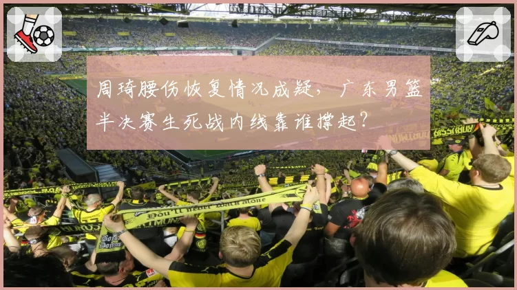 周琦腰伤恢复情况成疑，广东男篮半决赛生死战内线靠谁撑起？