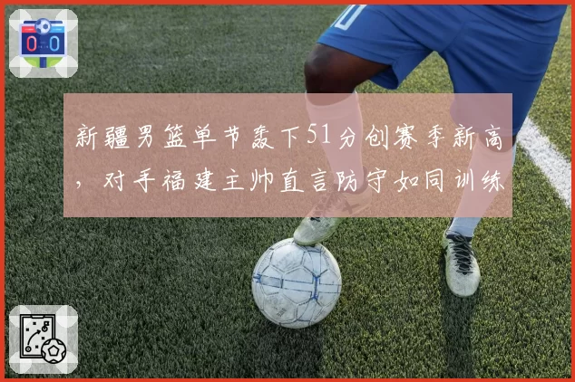 新疆男篮单节轰下51分创赛季新高，对手福建主帅直言防守如同训练