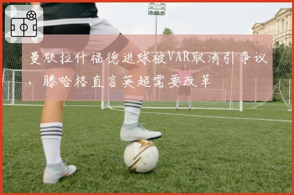 曼联拉什福德进球被VAR取消引争议，滕哈格直言英超需要改革