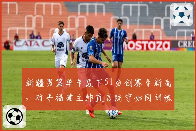 新疆男篮单节轰下51分创赛季新高，对手福建主帅直言防守如同训练