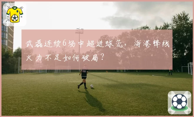 武磊连续6场中超进球荒,海港锋线火力不足如何破局?