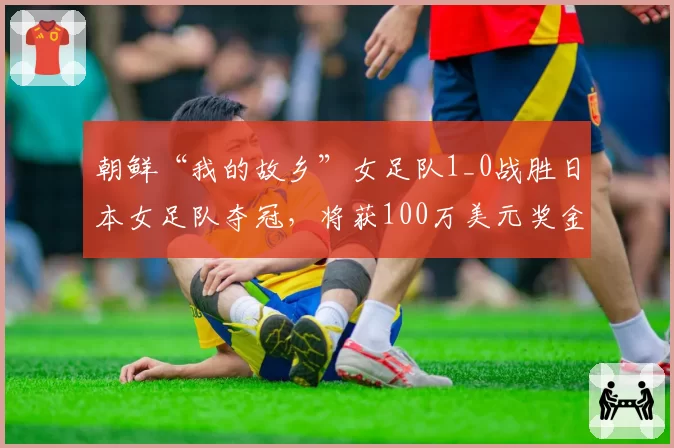 朝鲜“我的故乡”女足队1_0战胜日本女足队夺冠,将获100万美元奖金