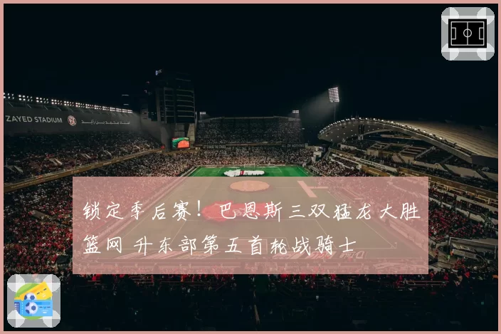 锁定季后赛!巴恩斯三双猛龙大胜篮网 升东部第五首轮战骑士